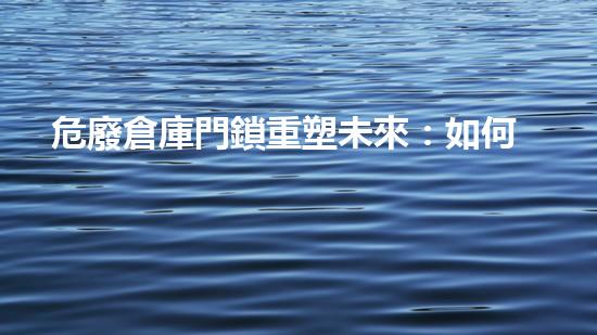 危廢倉庫門鎖重塑未來：如何處理危險廢棄物的創(chuàng)新方案？